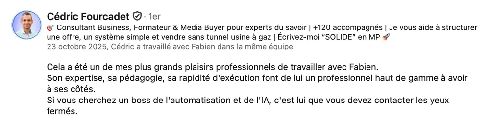 Cédric Fourcadet (consultant business & formateur) : « Cela a été un de mes plus grands plaisirs professionnels de travailler avec Fabien. Son expertise, sa pédagogie, sa rapidité d'exécution font de lui un professionnel haut de gamme à avoir à ses côtés. Si vous cherchez un boss de l'automatisation et de l'IA, c'est lui que vous devez contacter les yeux fermés. »