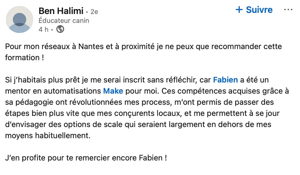 Ben Halimi (éducateur canin) : « Pour mon réseau à Nantes je ne peux que recommander cette formation ! Fabien a été un mentor en automatisations Make pour moi : ces compétences, acquises grâce à sa pédagogie, ont révolutionné mes process et m'ont permis de passer des étapes bien plus vite que mes concurrents locaux. Merci encore Fabien ! »